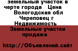 земельный участок в черте города › Цена ­ 400 - Вологодская обл., Череповец г. Недвижимость » Земельные участки продажа   